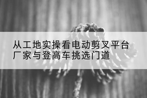 铜鼓电动剪叉升降平台厂家-从工地实操看电动剪叉平台厂家与登高车挑选门道