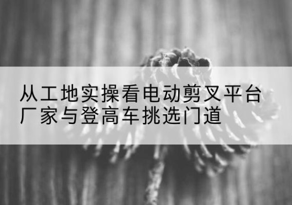 铜鼓电动剪叉升降平台厂家-从工地实操看电动剪叉平台厂家与登高车挑选门道